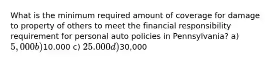 What is the minimum required amount of coverage for damage to property of others to meet the financial responsibility requirement for personal auto policies in Pennsylvania? a) 5,000 b)10.000 c) 25.000 d)30,000