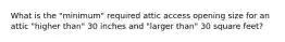 What is the "minimum" required attic access opening size for an attic "higher than" 30 inches and "larger than" 30 square feet?