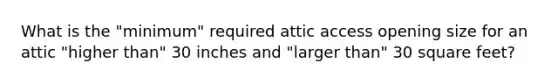 What is the "minimum" required attic access opening size for an attic "higher than" 30 inches and "larger than" 30 square feet?