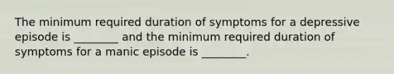 The minimum required duration of symptoms for a depressive episode is ________ and the minimum required duration of symptoms for a manic episode is ________.