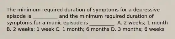 The minimum required duration of symptoms for a depressive episode is __________ and the minimum required duration of symptoms for a manic episode is __________. A. 2 weeks; 1 month B. 2 weeks; 1 week C. 1 month; 6 months D. 3 months; 6 weeks