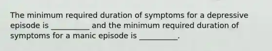 The minimum required duration of symptoms for a depressive episode is __________ and the minimum required duration of symptoms for a manic episode is __________.