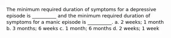 The minimum required duration of symptoms for a depressive episode is __________ and the minimum required duration of symptoms for a manic episode is __________. a. 2 weeks; 1 month b. 3 months; 6 weeks c. 1 month; 6 months d. 2 weeks; 1 week