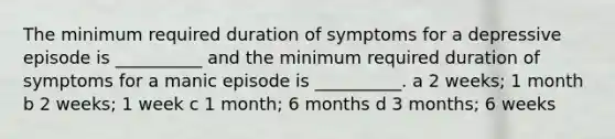 The minimum required duration of symptoms for a depressive episode is __________ and the minimum required duration of symptoms for a manic episode is __________. a 2 weeks; 1 month b 2 weeks; 1 week c 1 month; 6 months d 3 months; 6 weeks