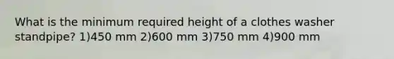 What is the minimum required height of a clothes washer standpipe? 1)450 mm 2)600 mm 3)750 mm 4)900 mm