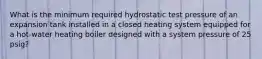 What is the minimum required hydrostatic test pressure of an expansion tank installed in a closed heating system equipped for a hot-water heating boiler designed with a system pressure of 25 psig?