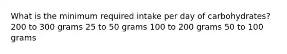 What is the minimum required intake per day of carbohydrates? 200 to 300 grams 25 to 50 grams 100 to 200 grams 50 to 100 grams