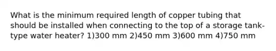 What is the minimum required length of copper tubing that should be installed when connecting to the top of a storage tank-type water heater? 1)300 mm 2)450 mm 3)600 mm 4)750 mm