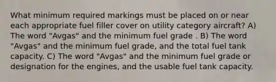 What minimum required markings must be placed on or near each appropriate fuel filler cover on utility category aircraft? A) The word "Avgas" and the minimum fuel grade . B) The word "Avgas" and the minimum fuel grade, and the total fuel tank capacity. C) The word "Avgas" and the minimum fuel grade or designation for the engines, and the usable fuel tank capacity.