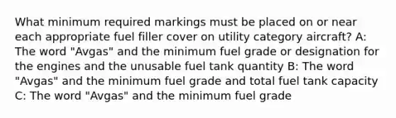 What minimum required markings must be placed on or near each appropriate fuel filler cover on utility category aircraft? A: The word "Avgas" and the minimum fuel grade or designation for the engines and the unusable fuel tank quantity B: The word "Avgas" and the minimum fuel grade and total fuel tank capacity C: The word "Avgas" and the minimum fuel grade