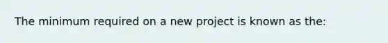 The minimum required on a new project is known as the: