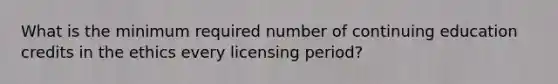 What is the minimum required number of continuing education credits in the ethics every licensing period?