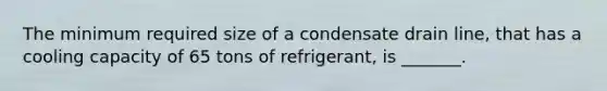 The minimum required size of a condensate drain line, that has a cooling capacity of 65 tons of refrigerant, is _______.