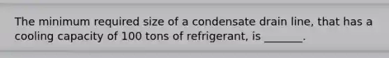 The minimum required size of a condensate drain line, that has a cooling capacity of 100 tons of refrigerant, is _______.