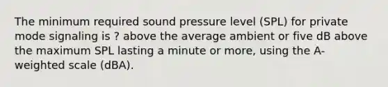 The minimum required sound pressure level (SPL) for private mode signaling is ? above the average ambient or five dB above the maximum SPL lasting a minute or more, using the A-weighted scale (dBA).