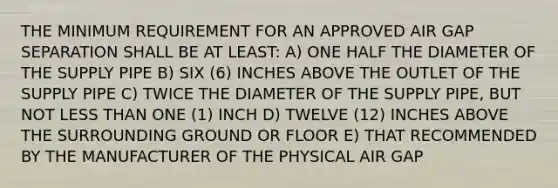 THE MINIMUM REQUIREMENT FOR AN APPROVED AIR GAP SEPARATION SHALL BE AT LEAST: A) ONE HALF THE DIAMETER OF THE SUPPLY PIPE B) SIX (6) INCHES ABOVE THE OUTLET OF THE SUPPLY PIPE C) TWICE THE DIAMETER OF THE SUPPLY PIPE, BUT NOT LESS THAN ONE (1) INCH D) TWELVE (12) INCHES ABOVE THE SURROUNDING GROUND OR FLOOR E) THAT RECOMMENDED BY THE MANUFACTURER OF THE PHYSICAL AIR GAP