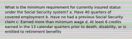 What is the minimum requirement for currently insured status under the Social Security system? a. Have 40 quarters of covered employment b. Have no had a previous Social Security claim c. Earned <a href='https://www.questionai.com/knowledge/keWHlEPx42-more-than' class='anchor-knowledge'>more than</a> minimum wage d. At least 6 credits earned in the 13 calendar quarters prior to death, disability, or is entitled to retirement benefits