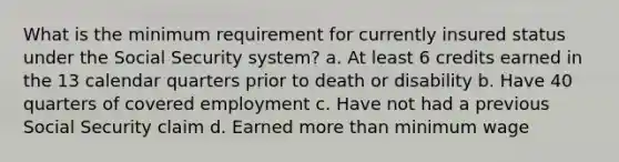 What is the minimum requirement for currently insured status under the Social Security system? a. At least 6 credits earned in the 13 calendar quarters prior to death or disability b. Have 40 quarters of covered employment c. Have not had a previous Social Security claim d. Earned more than minimum wage