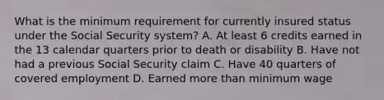 What is the minimum requirement for currently insured status under the Social Security system? A. At least 6 credits earned in the 13 calendar quarters prior to death or disability B. Have not had a previous Social Security claim C. Have 40 quarters of covered employment D. Earned more than minimum wage