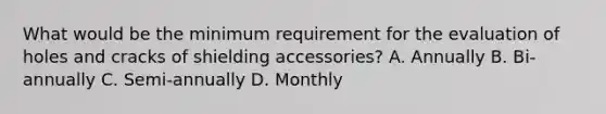 What would be the minimum requirement for the evaluation of holes and cracks of shielding accessories? A. Annually B. Bi-annually C. Semi-annually D. Monthly