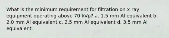 What is the minimum requirement for filtration on x-ray equipment operating above 70 kVp? a. 1.5 mm Al equivalent b. 2.0 mm Al equivalent c. 2.5 mm Al equivalent d. 3.5 mm Al equivalent