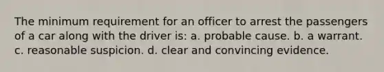 The minimum requirement for an officer to arrest the passengers of a car along with the driver is: a. probable cause. b. a warrant. c. reasonable suspicion. d. clear and convincing evidence.