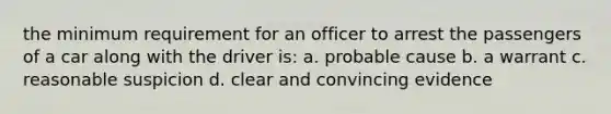 the minimum requirement for an officer to arrest the passengers of a car along with the driver is: a. probable cause b. a warrant c. reasonable suspicion d. clear and convincing evidence