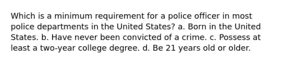 Which is a minimum requirement for a police officer in most police departments in the United States? a. Born in the United States. b. Have never been convicted of a crime. c. Possess at least a two-year college degree. d. Be 21 years old or older.