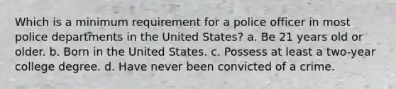 Which is a minimum requirement for a police officer in most police departments in the United States? a. Be 21 years old or older. b. Born in the United States. c. Possess at least a two-year college degree. d. Have never been convicted of a crime.