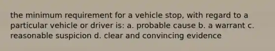 the minimum requirement for a vehicle stop, with regard to a particular vehicle or driver is: a. probable cause b. a warrant c. reasonable suspicion d. clear and convincing evidence