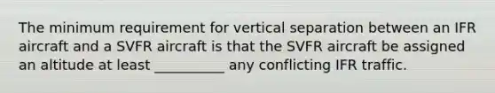 The minimum requirement for vertical separation between an IFR aircraft and a SVFR aircraft is that the SVFR aircraft be assigned an altitude at least __________ any conflicting IFR traffic.