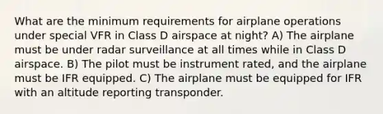 What are the minimum requirements for airplane operations under special VFR in Class D airspace at night? A) The airplane must be under radar surveillance at all times while in Class D airspace. B) The pilot must be instrument rated, and the airplane must be IFR equipped. C) The airplane must be equipped for IFR with an altitude reporting transponder.