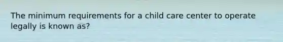 The minimum requirements for a child care center to operate legally is known as?