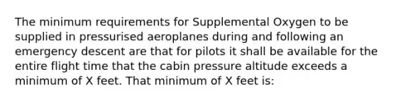 The minimum requirements for Supplemental Oxygen to be supplied in pressurised aeroplanes during and following an emergency descent are that for pilots it shall be available for the entire flight time that the cabin pressure altitude exceeds a minimum of X feet. That minimum of X feet is: