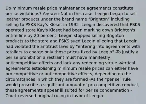 Do minimum resale price maintenance agreements constitute per se violations? Answer: Not in this case -Leegin began to sell leather products under the brand name "Brighton" including selling to PSKS Kay's Kloset in 1995 -Leegin discovered that PSKS operated store Kay's Kloset had been marking down Brighton's entire line by 20 percent -Leegin stopped selling Brighton products to the store and PSKS sued Leegin alleging that Leegin had violated the antitrust laws by "entering into agreements with retailers to charge only those prices fixed by Leegin" -To justify a per se prohibition a restraint must have manifestly anticompetitive effects and lack any redeeming virtue -Vertical agreements establishing minimum resale prices can either have pro competitive or anticompetitive effects, depending on the circumstances in which they are formed -As the "per se" rule would proscribe a significant amount of pro competitive conduct, these agreements appear ill suited for per se condemnation -Court reversed original ruling in favor of Leegin