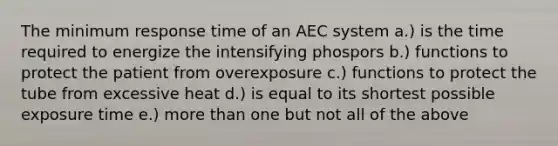 The minimum response time of an AEC system a.) is the time required to energize the intensifying phospors b.) functions to protect the patient from overexposure c.) functions to protect the tube from excessive heat d.) is equal to its shortest possible exposure time e.) more than one but not all of the above