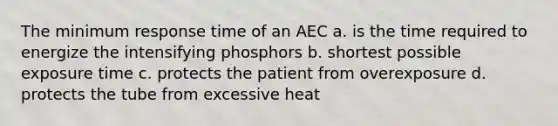 The minimum response time of an AEC a. is the time required to energize the intensifying phosphors b. shortest possible exposure time c. protects the patient from overexposure d. protects the tube from excessive heat