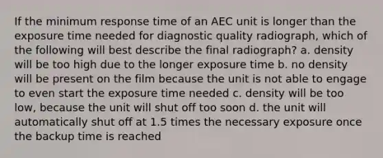 If the minimum response time of an AEC unit is longer than the exposure time needed for diagnostic quality radiograph, which of the following will best describe the final radiograph? a. density will be too high due to the longer exposure time b. no density will be present on the film because the unit is not able to engage to even start the exposure time needed c. density will be too low, because the unit will shut off too soon d. the unit will automatically shut off at 1.5 times the necessary exposure once the backup time is reached