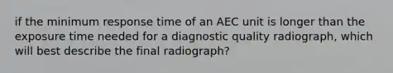 if the minimum response time of an AEC unit is longer than the exposure time needed for a diagnostic quality radiograph, which will best describe the final radiograph?