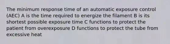 The minimum response time of an automatic exposure control (AEC) A is the time required to energize the filament B is its shortest possible exposure time C functions to protect the patient from overexposure D functions to protect the tube from excessive heat