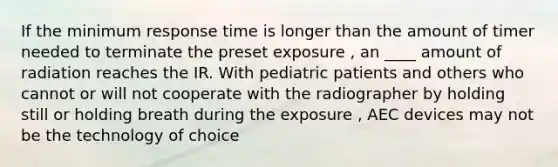 If the minimum response time is longer than the amount of timer needed to terminate the preset exposure , an ____ amount of radiation reaches the IR. With pediatric patients and others who cannot or will not cooperate with the radiographer by holding still or holding breath during the exposure , AEC devices may not be the technology of choice