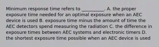 Minimum response time refers to __________. A. the proper exposure time needed for an optimal exposure when an AEC device is used B. exposure time minus the amount of time the AEC detectors spend measuring the radiation C. the difference in exposure times between AEC systems and electronic timers D. the shortest exposure time possible when an AEC device is used