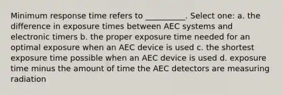 Minimum response time refers to __________. Select one: a. the difference in exposure times between AEC systems and electronic timers b. the proper exposure time needed for an optimal exposure when an AEC device is used c. the shortest exposure time possible when an AEC device is used d. exposure time minus the amount of time the AEC detectors are measuring radiation