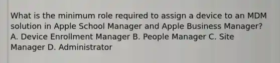 What is the minimum role required to assign a device to an MDM solution in Apple School Manager and Apple Business Manager? A. Device Enrollment Manager B. People Manager C. Site Manager D. Administrator