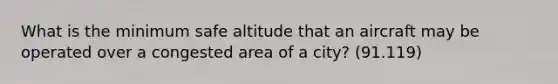 What is the minimum safe altitude that an aircraft may be operated over a congested area of a city? (91.119)