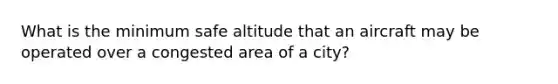 What is the minimum safe altitude that an aircraft may be operated over a congested area of a city?