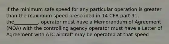 If the minimum safe speed for any particular operation is greater than the maximum speed prescribed in 14 CFR part 91, the__________. operator must have a Memorandum of Agreement (MOA) with the controlling agency operator must have a Letter of Agreement with ATC aircraft may be operated at that speed