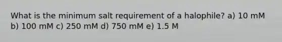 What is the minimum salt requirement of a halophile? a) 10 mM b) 100 mM c) 250 mM d) 750 mM e) 1.5 M