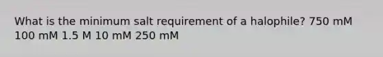 What is the minimum salt requirement of a halophile? 750 mM 100 mM 1.5 M 10 mM 250 mM