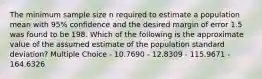 The minimum sample size n required to estimate a population mean with 95% confidence and the desired margin of error 1.5 was found to be 198. Which of the following is the approximate value of the assumed estimate of the population standard deviation? Multiple Choice - 10.7690 - 12.8309 - 115.9671 - 164.6326